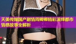 天美传媒国产剧情周卿卿精彩演绎都市情感故事全解析