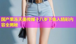 国产果冻天美传媒十八岁下免入精彩内容全揭秘