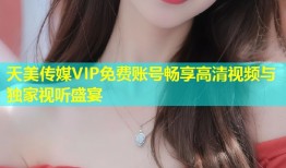 天美传媒VIP免费账号畅享高清视频与独家视听盛宴