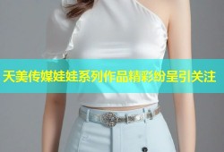 天美传媒娃娃系列作品精彩纷呈引关注