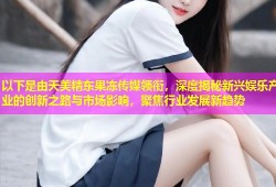 以下是由天美精东果冻传媒领衔，深度揭秘新兴娱乐产业的创新之路与市场影响，聚焦行业发展新趋势