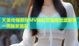 天美传媒原创MV精彩呈现视觉盛宴第一页独家首发