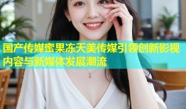国产传媒蜜果冻天美传媒引领创新影视内容与新媒体发展潮流