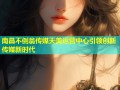南昌不倒翁传媒天美运营中心引领创新传媒新时代