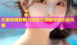 天美传媒妹魅力绽放引领数字娱乐新风潮