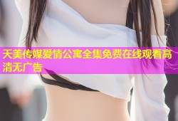 天美传媒爱情公寓全集免费在线观看高清无广告