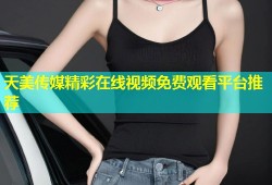 天美传媒精彩在线视频免费观看平台推荐