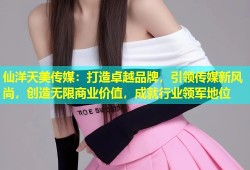 仙洋天美传媒：打造卓越品牌，引领传媒新风尚，创造无限商业价值，成就行业领军地位
