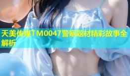 天美传媒TM0047警察题材精彩故事全解析