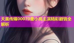 天美传媒00070董小宛主演精彩剧情全解析