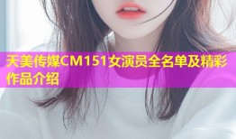 天美传媒CM151女演员全名单及精彩作品介绍