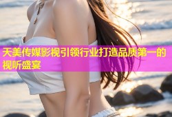 天美传媒影视引领行业打造品质第一的视听盛宴