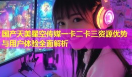 国产天美星空传媒一卡二卡三资源优势与用户体验全面解析
