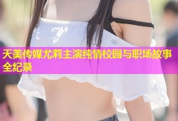 天美传媒尤莉主演纯情校园与职场故事全纪录