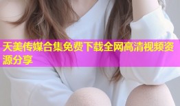 天美传媒合集免费下载全网高清视频资源分享
