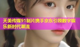 天美传媒91制片携手京东引领数字娱乐新时代潮流