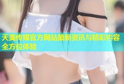 天美传媒官方网站最新资讯与精彩内容全方位体验