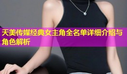 天美传媒经典女主角全名单详细介绍与角色解析