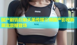 国产剧情巨制天美传媒引领国产影视新潮流震撼登场