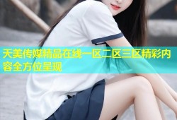 天美传媒精品在线一区二区三区精彩内容全方位呈现