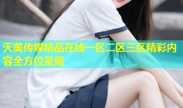 天美传媒精品在线一区二区三区精彩内容全方位呈现