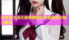 吴芳宜主演天美传媒精彩作品集锦与魅力展现