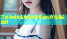 天美传媒女主角精彩视频全集高清播放推荐