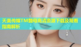 天美传媒TM豔母高清资源下载及观看指南解析