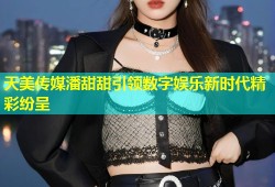 天美传媒潘甜甜引领数字娱乐新时代精彩纷呈