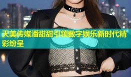 天美传媒潘甜甜引领数字娱乐新时代精彩纷呈