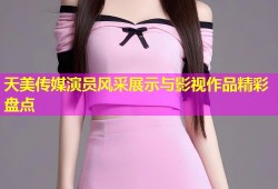 天美传媒演员风采展示与影视作品精彩盘点