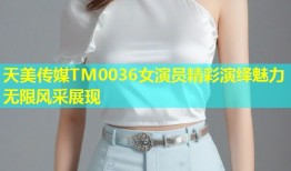 天美传媒TM0036女演员精彩演绎魅力无限风采展现