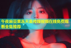 午夜麻豆果冻天美传媒视频在线免费观看全集推荐