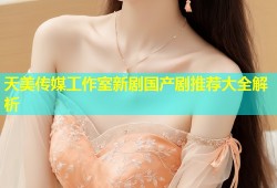 天美传媒工作室新剧国产剧推荐大全解析