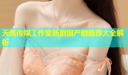 天美传媒工作室新剧国产剧推荐大全解析
