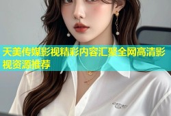 天美传媒影视精彩内容汇聚全网高清影视资源推荐