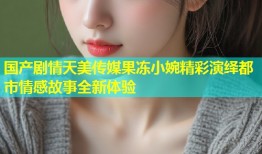 国产剧情天美传媒果冻小婉精彩演绎都市情感故事全新体验
