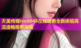 天美传媒tm0048在线观看全新体验高清流畅观看指南