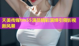 天美传媒tm55演员精彩演绎引领影视新风潮