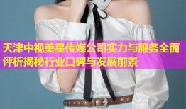 天津中视美星传媒公司实力与服务全面评析揭秘行业口碑与发展前景