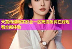 天美传媒精东影业一区高清免费在线观看全新体验