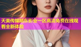 天美传媒精东影业一区高清免费在线观看全新体验