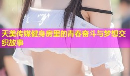 天美传媒健身房里的青春奋斗与梦想交织故事
