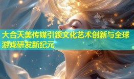 大合天美传媒引领文化艺术创新与全球游戏研发新纪元
