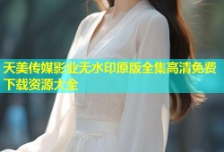 天美传媒影业无水印原版全集高清免费下载资源大全