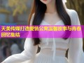 天美传媒打造爱情公寓温馨故事与青春回忆集结