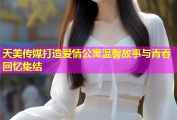 天美传媒打造爱情公寓温馨故事与青春回忆集结