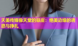 天美传媒像天堂的悬崖：绝美边缘的诱惑与挣扎