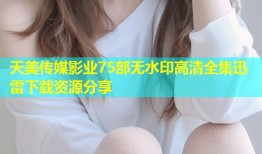 天美传媒影业75部无水印高清全集迅雷下载资源分享