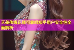 天美传媒正规可靠吗知乎用户安全性全面解析